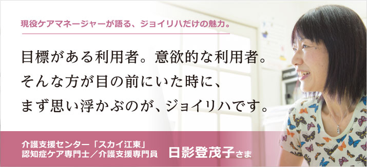目標がある利用者。意欲的な利用者。そんな方が目の前にいた時に、まず思い浮かぶのが、ジョイリハです。介護支援センター「スカイ江東」認知症ケア専門士/介護支援専門員 日影登茂子さま